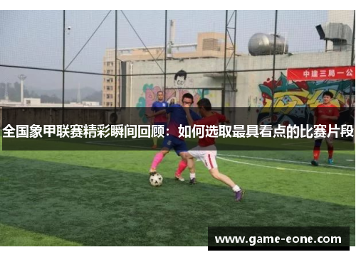全国象甲联赛精彩瞬间回顾：如何选取最具看点的比赛片段