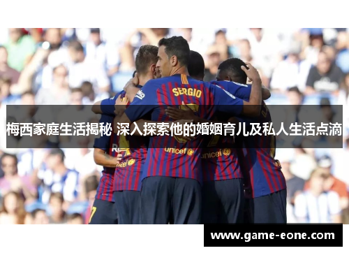 梅西家庭生活揭秘 深入探索他的婚姻育儿及私人生活点滴