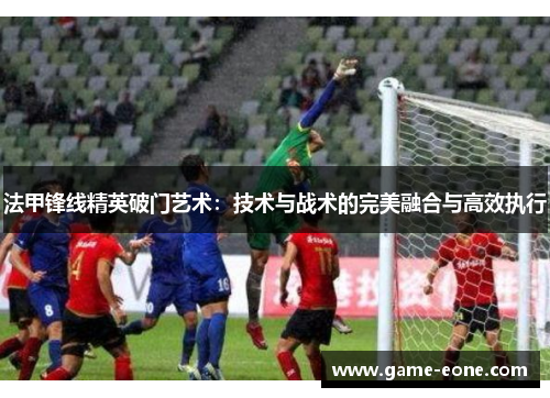 法甲锋线精英破门艺术：技术与战术的完美融合与高效执行