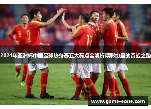 2024年亚洲杯中国足球热身赛五大亮点全解析精彩纷呈的备战之路