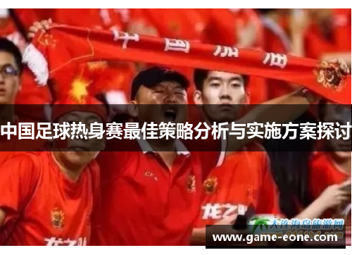 中国足球热身赛最佳策略分析与实施方案探讨