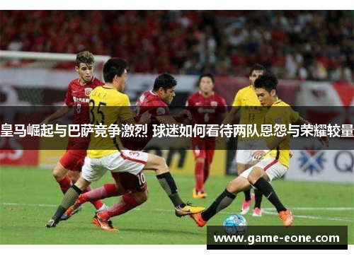 皇马崛起与巴萨竞争激烈 球迷如何看待两队恩怨与荣耀较量