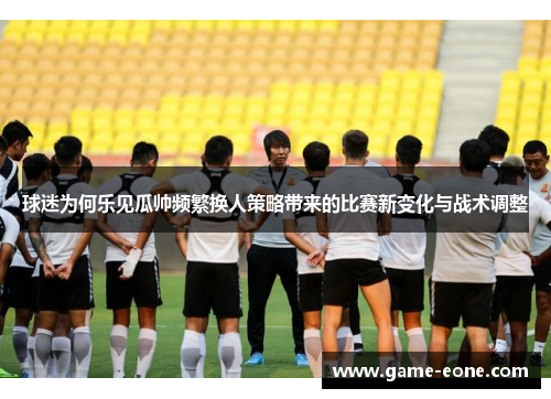 球迷为何乐见瓜帅频繁换人策略带来的比赛新变化与战术调整