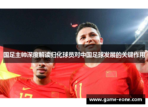 国足主帅深度解读归化球员对中国足球发展的关键作用