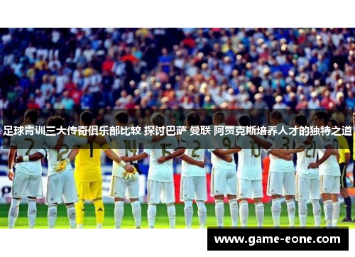 足球青训三大传奇俱乐部比较 探讨巴萨 曼联 阿贾克斯培养人才的独特之道