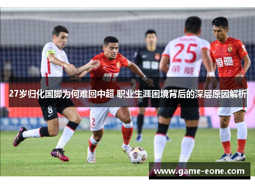 27岁归化国脚为何难回中超 职业生涯困境背后的深层原因解析