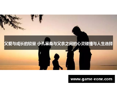 父爱与成长的较量 小孔塞桑与父亲之间的心灵碰撞与人生选择
