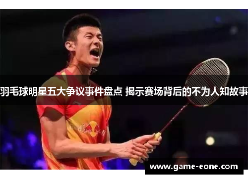 羽毛球明星五大争议事件盘点 揭示赛场背后的不为人知故事