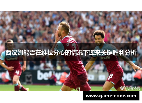 西汉姆能否在维拉分心的情况下迎来关键胜利分析