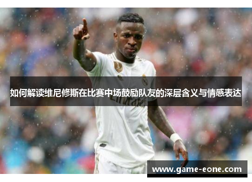 如何解读维尼修斯在比赛中场鼓励队友的深层含义与情感表达