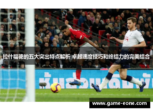 拉什福德的五大突出特点解析 卓越速度技巧和终结力的完美结合
